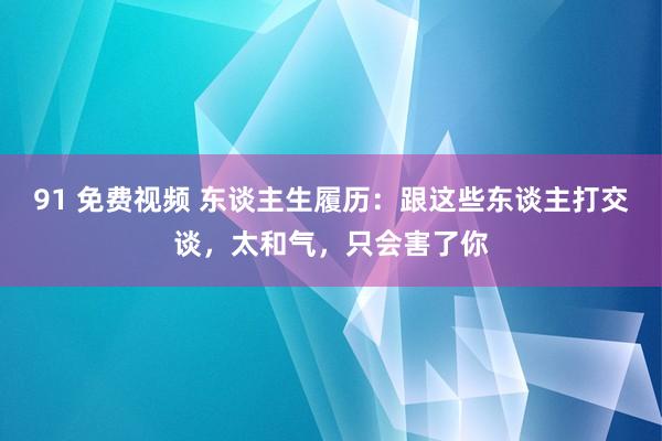 91 免费视频 东谈主生履历：跟这些东谈主打交谈，太和气，只会害了你