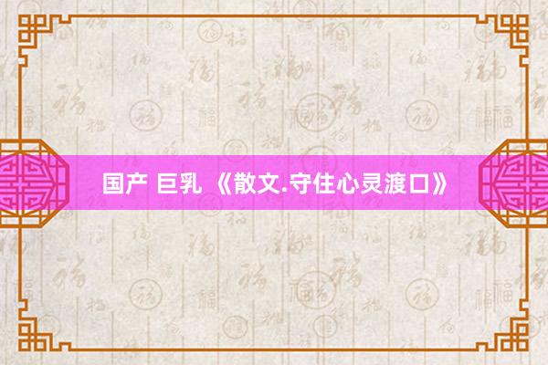 国产 巨乳 《散文.守住心灵渡口》