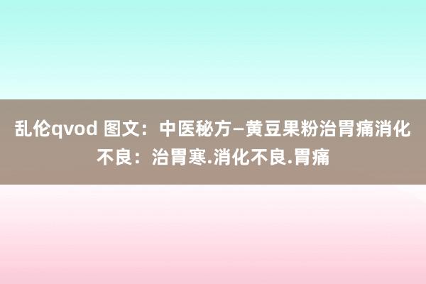 乱伦qvod 图文：中医秘方—黄豆果粉治胃痛消化不良：治胃寒.消化不良.胃痛