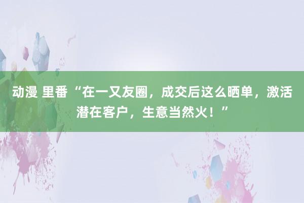 动漫 里番 “在一又友圈，成交后这么晒单，激活潜在客户，生意当然火！”