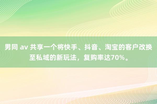 男同 av 共享一个将快手、抖音、淘宝的客户改换至私域的新玩法，复购率达70%。