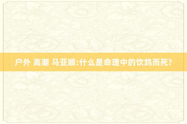 户外 高潮 马亚顺:什么是命理中的饮鸩而死?
