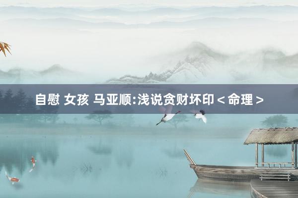 自慰 女孩 马亚顺:浅说贪财坏印＜命理＞